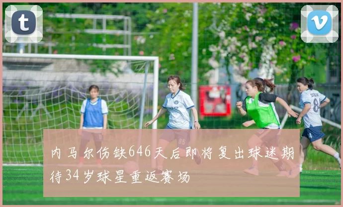 内马尔伤缺646天后即将复出球迷期待34岁球星重返赛场