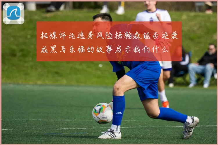 拓媒评论选秀风险杨瀚森能否逆袭成黑马乐福的故事启示我们什么