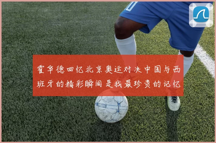 霍华德回忆北京奥运对决中国与西班牙的精彩瞬间是我最珍贵的记忆之一