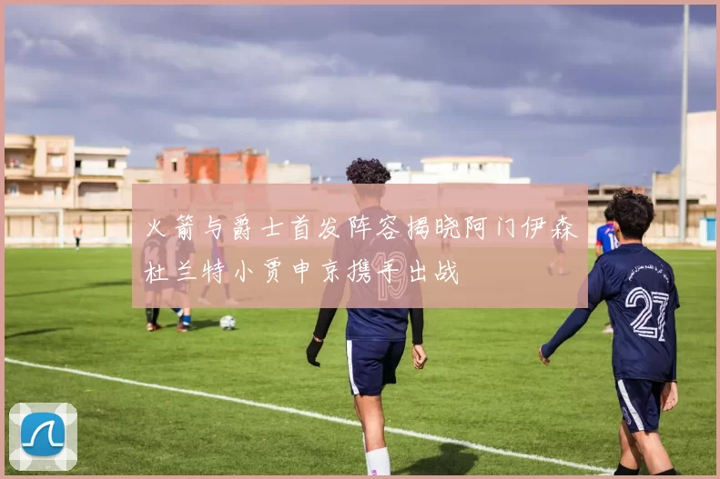 火箭与爵士首发阵容揭晓阿门伊森杜兰特小贾申京携手出战