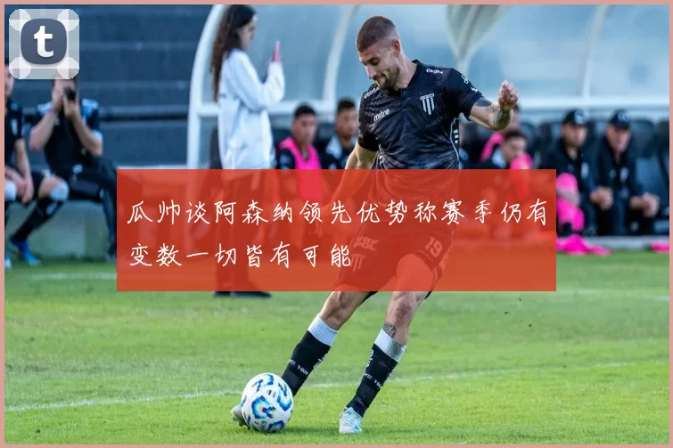 瓜帅谈阿森纳领先优势称赛季仍有变数一切皆有可能