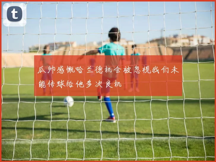 瓜帅感慨哈兰德机会被忽视我们未能传球给他多次良机