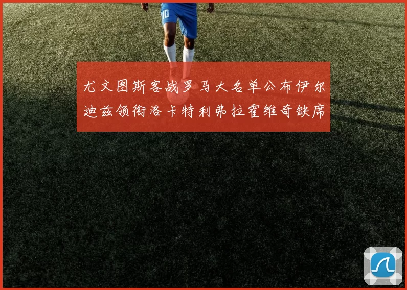 尤文图斯客战罗马大名单公布伊尔迪兹领衔洛卡特利弗拉霍维奇缺席