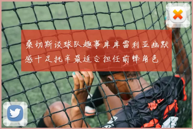 桑切斯谈球队趣事库库雷利亚幽默感十足托辛最适合担任前锋角色