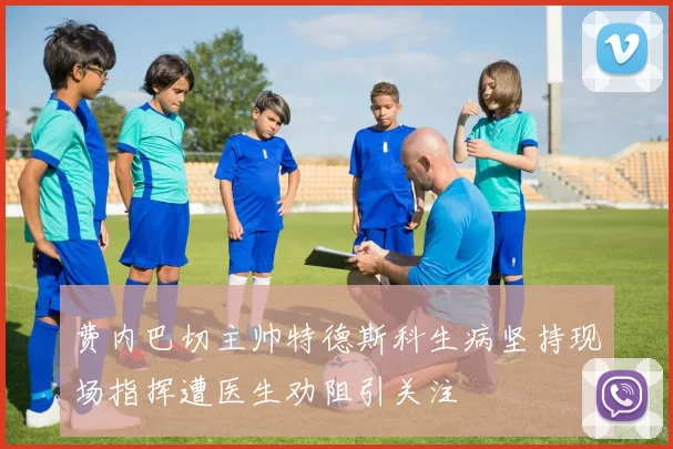 费内巴切主帅特德斯科生病坚持现场指挥遭医生劝阻引关注