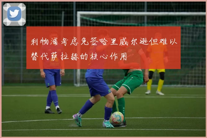 利物浦考虑免签哈里威尔逊但难以替代萨拉赫的核心作用