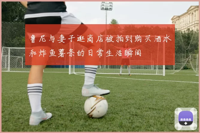 鲁尼与妻子逛商店被拍到购买酒水和炸鱼薯条的日常生活瞬间