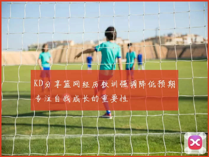 KD分享篮网经历教训强调降低预期专注自我成长的重要性