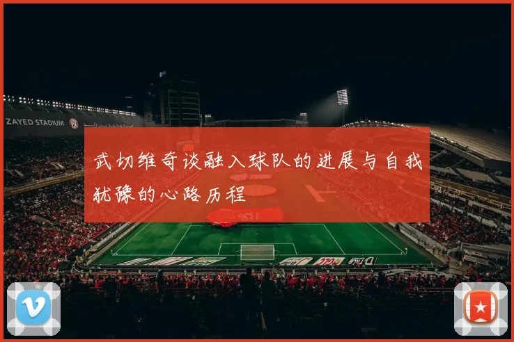 武切维奇谈融入球队的进展与自我犹豫的心路历程