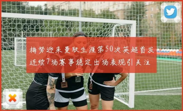 梅努迎来曼联生涯第50次英超首发连续7场赛事稳定出场表现引关注