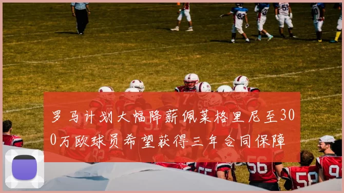 罗马计划大幅降薪佩莱格里尼至300万欧球员希望获得三年合同保障