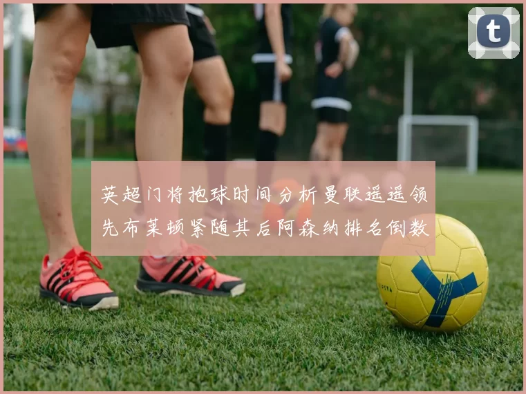 英超门将抱球时间分析曼联遥遥领先布莱顿紧随其后阿森纳排名倒数第三