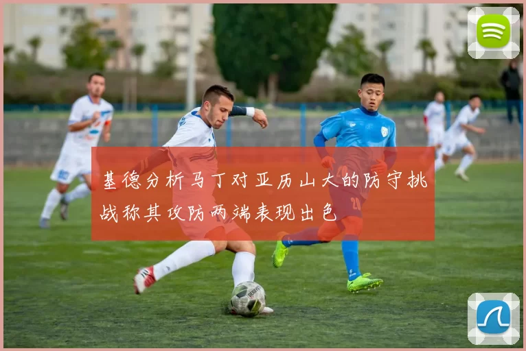 基德分析马丁对亚历山大的防守挑战称其攻防两端表现出色