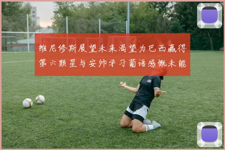 维尼修斯展望未来渴望为巴西赢得第六颗星与安帅学习葡语感慨未能与C罗共事