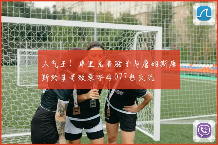 人气王！库里光着膀子与詹姆斯唐斯约基奇致意字母077也交流