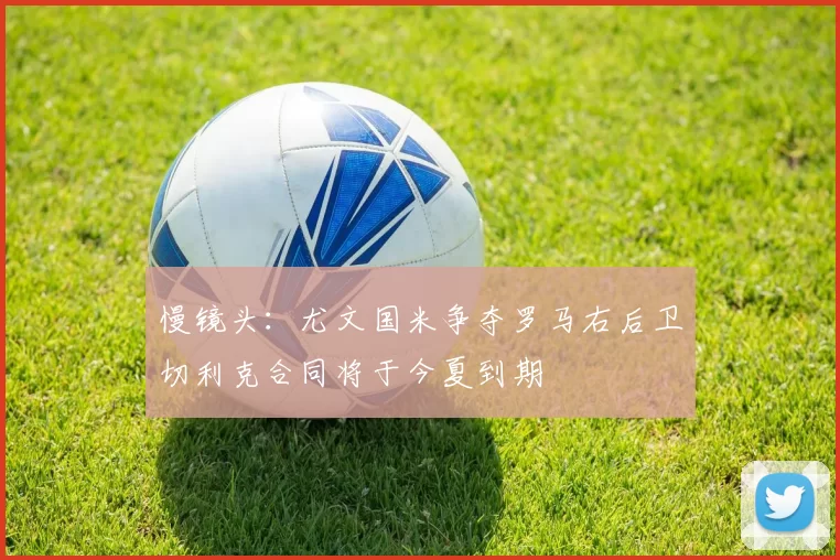 慢镜头：尤文国米争夺罗马右后卫切利克合同将于今夏到期