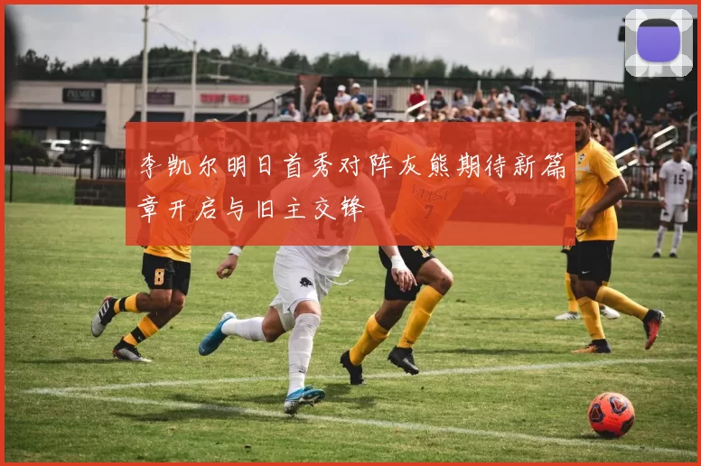 李凯尔明日首秀对阵灰熊期待新篇章开启与旧主交锋