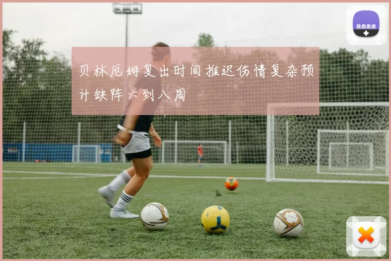 贝林厄姆复出时间推迟伤情复杂预计缺阵六到八周