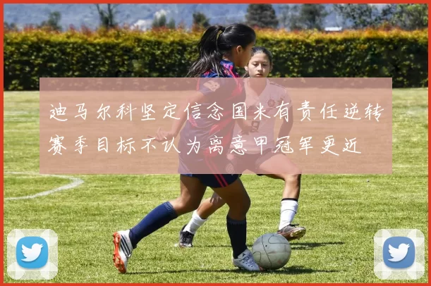 迪马尔科坚定信念国米有责任逆转赛季目标不认为离意甲冠军更近