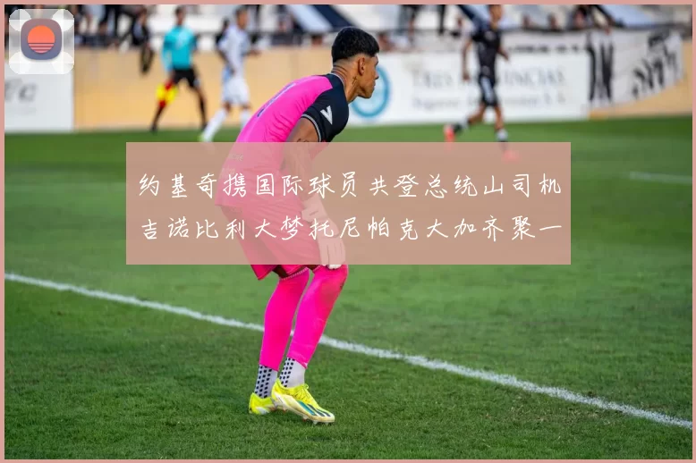 约基奇携国际球员共登总统山司机吉诺比利大梦托尼帕克大加齐聚一堂