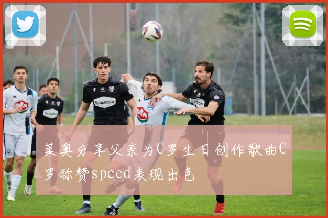 莱奥分享父亲为C罗生日创作歌曲C罗称赞speed表现出色