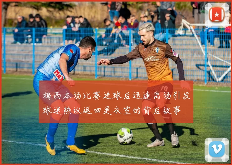梅西本场比赛进球后迅速离场引发球迷热议返回更衣室的背后故事