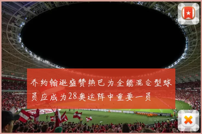 乔约翰逊盛赞热巴为全能混合型球员应成为28奥运阵中重要一员
