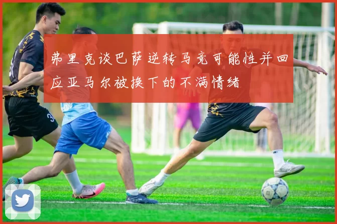 弗里克谈巴萨逆转马竞可能性并回应亚马尔被换下的不满情绪