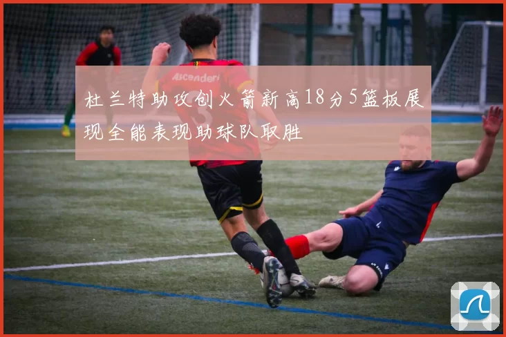 杜兰特助攻创火箭新高18分5篮板展现全能表现助球队取胜